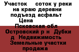Участок 20 соток у реки на краю деревни, подъезд асфальт › Цена ­ 140 000 - Псковская обл., Островский р-н, Дубки д. Недвижимость » Земельные участки продажа   